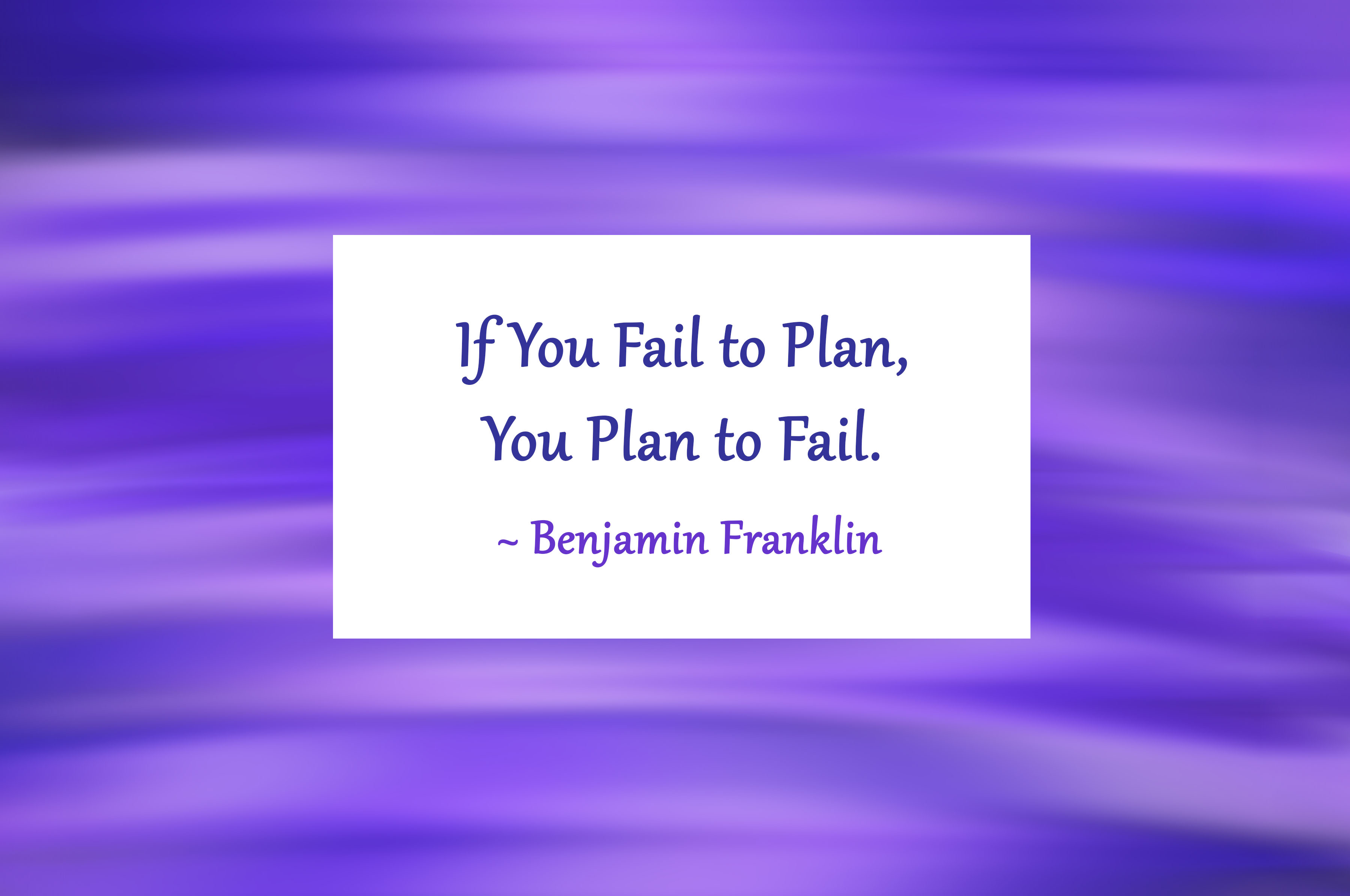 If you fail to plan, you plan to fail - Benjamin Franklin